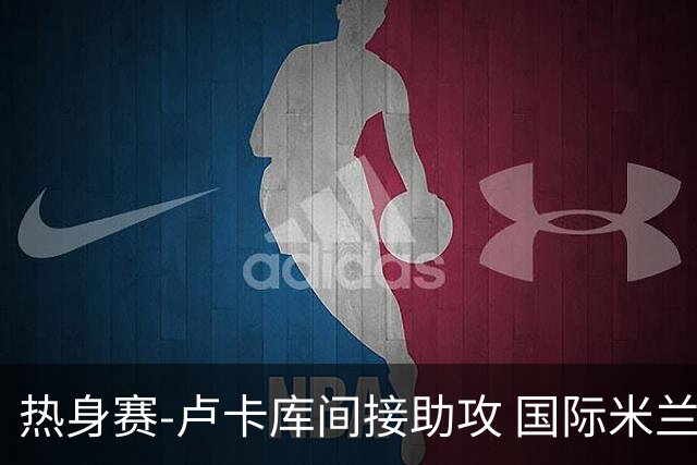 热身赛-卢卡库间接助攻 国际米兰2球落后2-2追平
